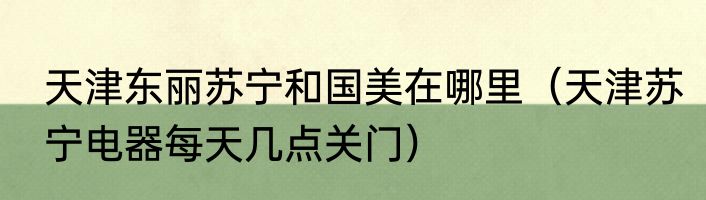 天津东丽苏宁和国美在哪里（天津苏宁电器每天几点关门）