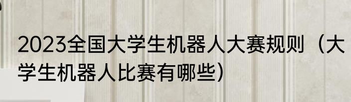 2023全国大学生机器人大赛规则（大学生机器人比赛有哪些）