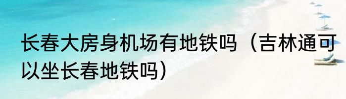 长春大房身机场有地铁吗（吉林通可以坐长春地铁吗）
