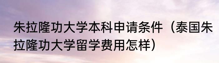 朱拉隆功大学本科申请条件（泰国朱拉隆功大学留学费用怎样）