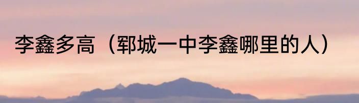 李鑫多高（郓城一中李鑫哪里的人）