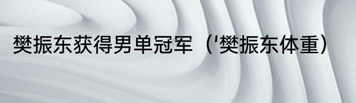 樊振东获得男单冠军（'樊振东体重）