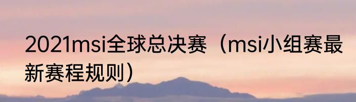 2021msi全球总决赛（msi小组赛最新赛程规则）
