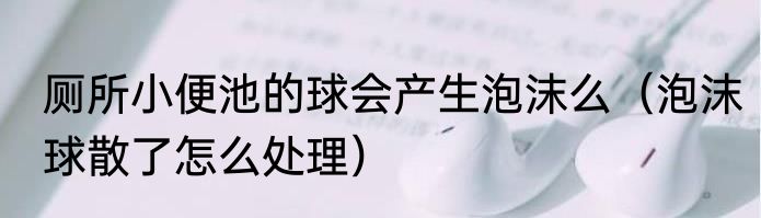 厕所小便池的球会产生泡沫么（泡沫球散了怎么处理）