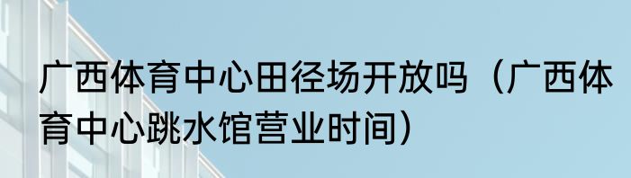 广西体育中心田径场开放吗（广西体育中心跳水馆营业时间）
