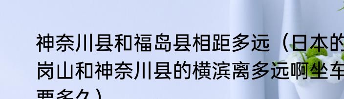 神奈川县和福岛县相距多远（日本的岗山和神奈川县的横滨离多远啊坐车要多久）