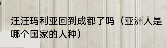汪汪玛利亚回到成都了吗（亚洲人是哪个国家的人种）