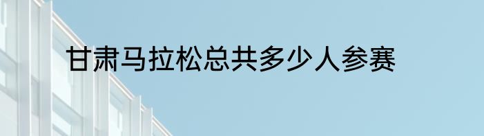 甘肃马拉松总共多少人参赛
