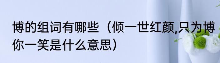 博的组词有哪些（倾一世红颜,只为博你一笑是什么意思）