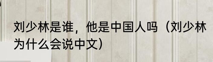 刘少林是谁，他是中国人吗（刘少林为什么会说中文）