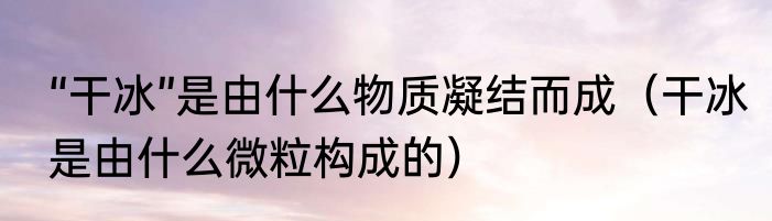 “干冰”是由什么物质凝结而成（干冰是由什么微粒构成的）