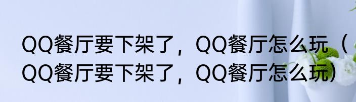 QQ餐厅要下架了，QQ餐厅怎么玩（QQ餐厅要下架了，QQ餐厅怎么玩）
