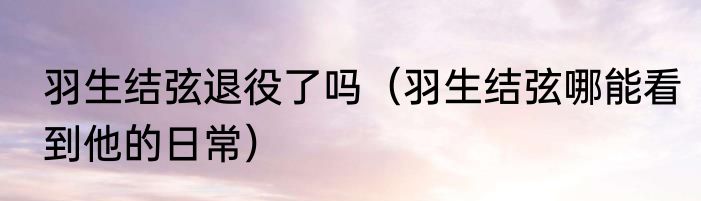 羽生结弦退役了吗（羽生结弦哪能看到他的日常）