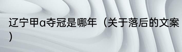 辽宁甲a夺冠是哪年（关于落后的文案）