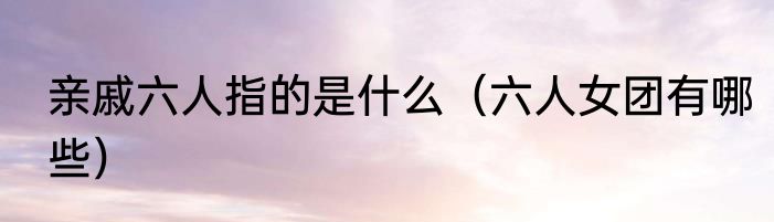 亲戚六人指的是什么（六人女团有哪些）
