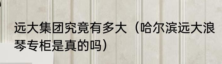 远大集团究竟有多大（哈尔滨远大浪琴专柜是真的吗）