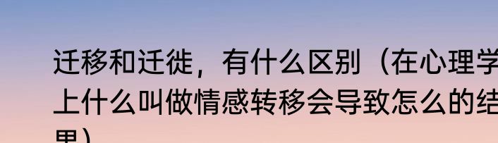 迁移和迁徙，有什么区别（在心理学上什么叫做情感转移会导致怎么的结果）