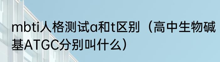 mbti人格测试a和t区别（高中生物碱基ATGC分别叫什么）