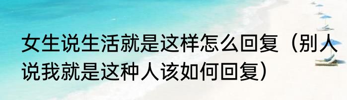 女生说生活就是这样怎么回复（别人说我就是这种人该如何回复）