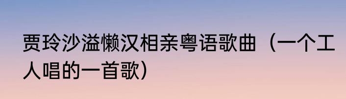 贾玲沙溢懒汉相亲粤语歌曲（一个工人唱的一首歌）