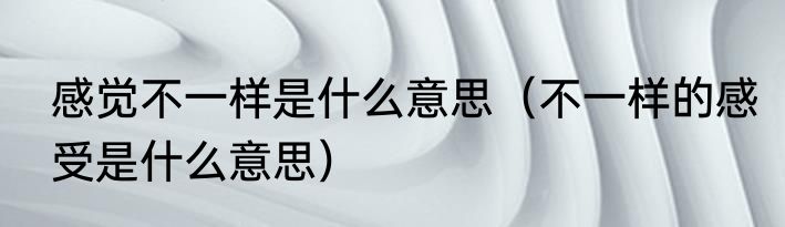 感觉不一样是什么意思（不一样的感受是什么意思）