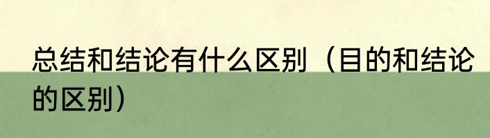 总结和结论有什么区别（目的和结论的区别）