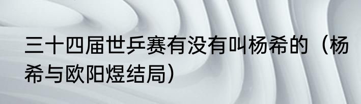 三十四届世乒赛有没有叫杨希的（杨希与欧阳煜结局）