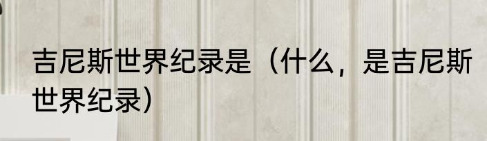 吉尼斯世界纪录是（什么，是吉尼斯世界纪录）