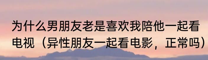为什么男朋友老是喜欢我陪他一起看电视(异性朋友一起看电影,正常吗)