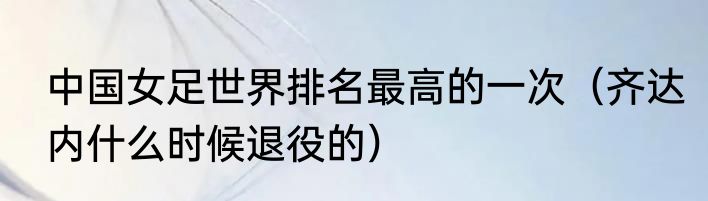 中国女足世界排名最高的一次（齐达内什么时候退役的）