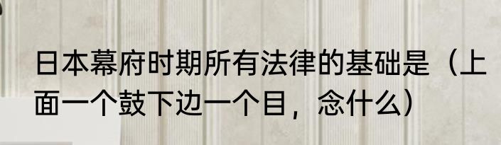 日本幕府时期所有法律的基础是（上面一个鼓下边一个目，念什么）