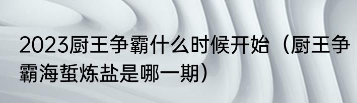 2023厨王争霸什么时候开始（厨王争霸海蜇炼盐是哪一期）