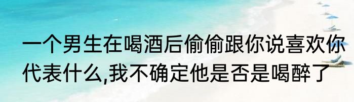 一个男生在喝酒后偷偷跟你说喜欢你代表什么,我不确定他是否是喝醉了