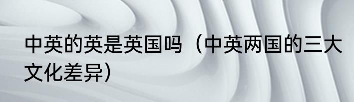 中英的英是英国吗（中英两国的三大文化差异）