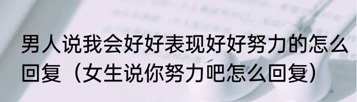 男人说我会好好表现好好努力的怎么回复（女生说你努力吧怎么回复）