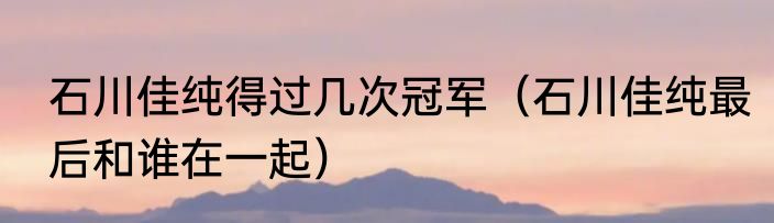 石川佳纯得过几次冠军（石川佳纯最后和谁在一起）