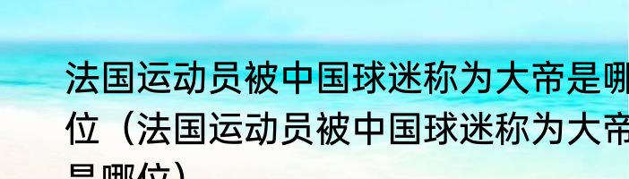 法国运动员被中国球迷称为大帝是哪位（法国运动员被中国球迷称为大帝是哪位）