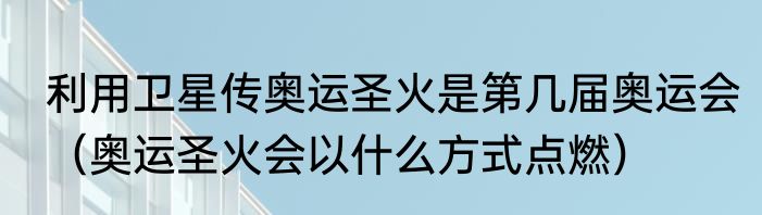 利用卫星传奥运圣火是第几届奥运会（奥运圣火会以什么方式点燃）