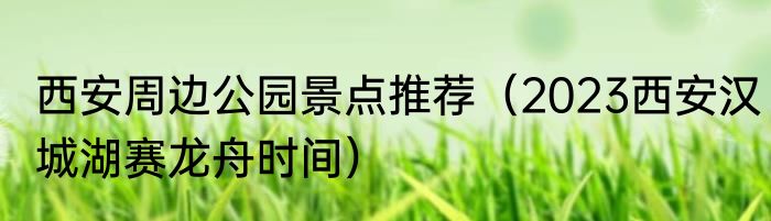西安周边公园景点推荐（2023西安汉城湖赛龙舟时间）