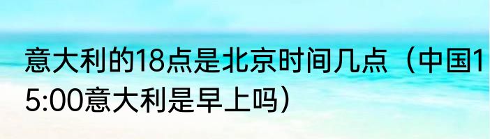 意大利的18点是北京时间几点（中国15:00意大利是早上吗）