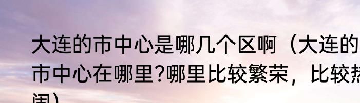 大连的市中心是哪几个区啊（大连的市中心在哪里?哪里比较繁荣，比较热闹）