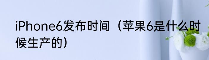 iPhone6发布时间（苹果6是什么时候生产的）
