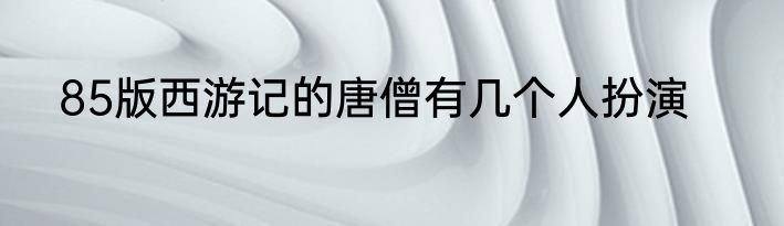 85版西游记的唐僧有几个人扮演