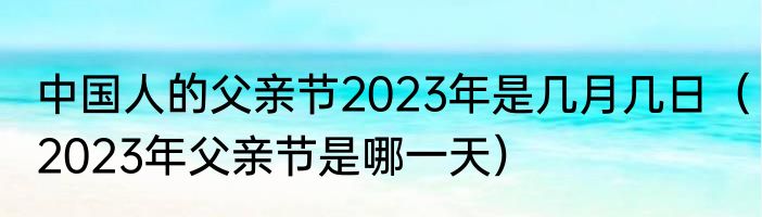 中国人的父亲节2023年是几月几日（2023年父亲节是哪一天）