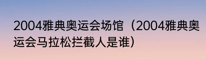 2004雅典奥运会场馆（2004雅典奥运会马拉松拦截人是谁）