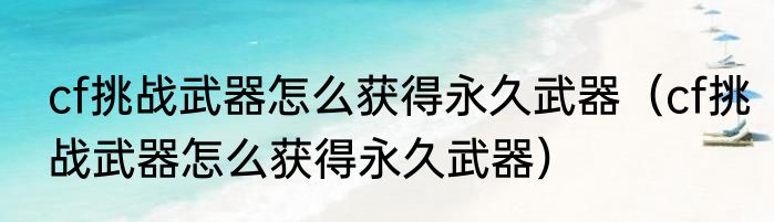 cf挑战武器怎么获得永久武器（cf挑战武器怎么获得永久武器）