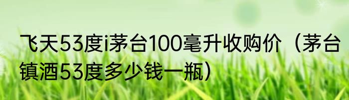 飞天53度i茅台100毫升收购价（茅台镇酒53度多少钱一瓶）