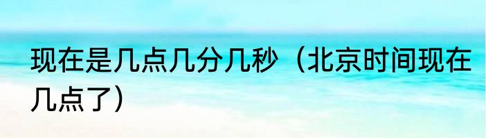 现在是几点几分几秒（北京时间现在几点了）