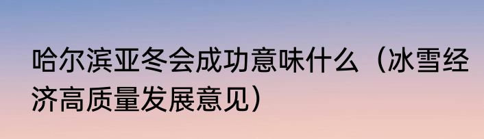 哈尔滨亚冬会成功意味什么（冰雪经济高质量发展意见）