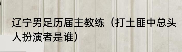 辽宁男足历届主教练（打土匪中总头人扮演者是谁）